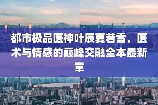 都市極品醫(yī)神葉辰夏若雪，醫(yī)術(shù)與情感的巔峰交融全本最新章