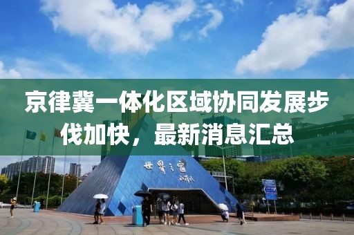 京律冀一體化區(qū)域協(xié)同發(fā)展步伐加快，最新消息匯總