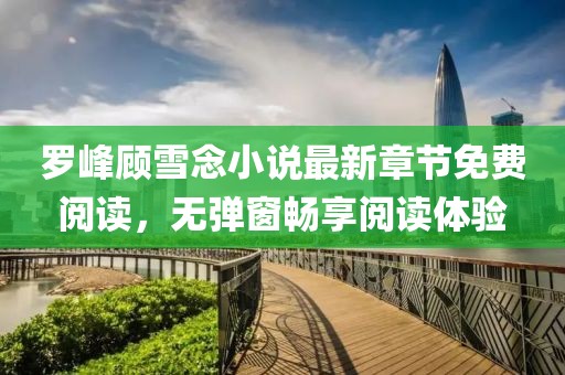 羅峰顧雪念小說最新章節(jié)免費(fèi)閱讀，無彈窗暢享閱讀體驗(yàn)