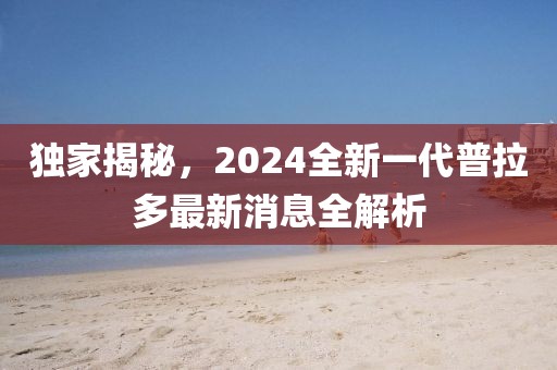 獨(dú)家揭秘，2024全新一代普拉多最新消息全解析