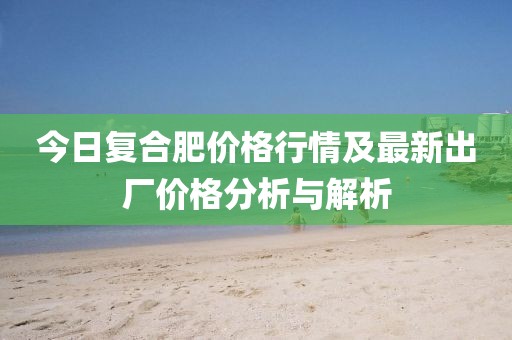 今日復合肥價格行情及最新出廠價格分析與解析