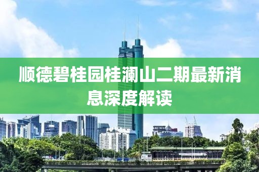 順德碧桂園桂瀾山二期最新消息深度解讀