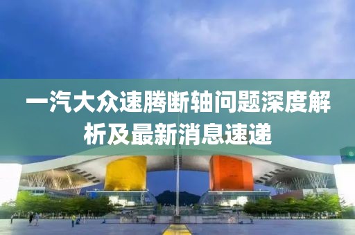 一汽大眾速騰斷軸問題深度解析及最新消息速遞