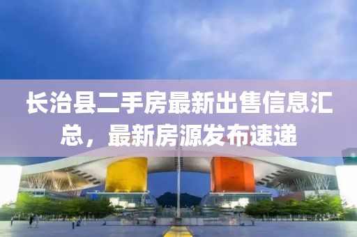 長治縣二手房最新出售信息匯總，最新房源發(fā)布速遞