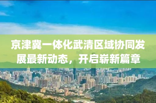 京津冀一體化武清區(qū)域協(xié)同發(fā)展最新動(dòng)態(tài)，開啟嶄新篇章