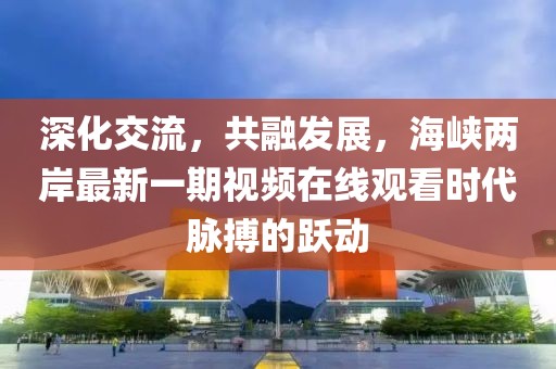 深化交流，共融發(fā)展，海峽兩岸最新一期視頻在線觀看時(shí)代脈搏的躍動(dòng)