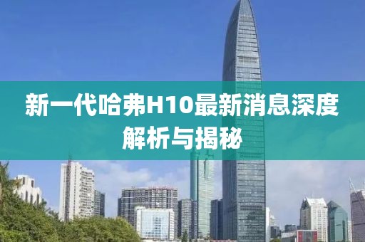 新一代哈弗H10最新消息深度解析與揭秘