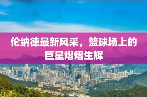 倫納德最新風(fēng)采，籃球場上的巨星熠熠生輝