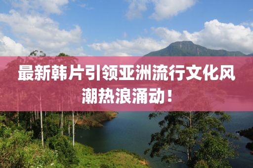 最新韓片引領亞洲流行文化風潮熱浪涌動！