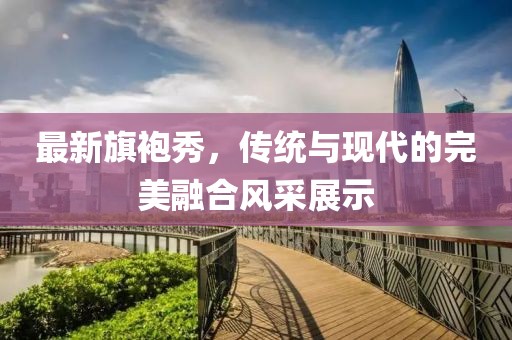 最新旗袍秀，傳統(tǒng)與現(xiàn)代的完美融合風(fēng)采展示