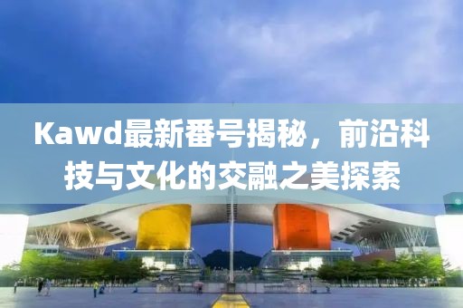 Kawd最新番號(hào)揭秘，前沿科技與文化的交融之美探索