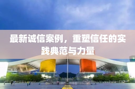最新誠信案例，重塑信任的實(shí)踐典范與力量