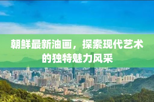 朝鮮最新油畫，探索現(xiàn)代藝術(shù)的獨(dú)特魅力風(fēng)采
