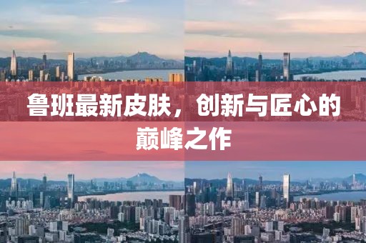 魯班最新皮膚，創(chuàng)新與匠心的巔峰之作