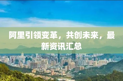 阿里引領變革，共創(chuàng)未來，最新資訊匯總