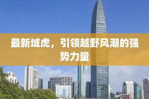 最新域虎，引領(lǐng)越野風(fēng)潮的強(qiáng)勢(shì)力量