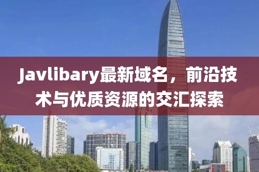 Javlibary最新域名，前沿技術(shù)與優(yōu)質(zhì)資源的交匯探索