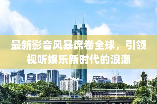 最新影音風(fēng)暴席卷全球，引領(lǐng)視聽娛樂(lè)新時(shí)代的浪潮