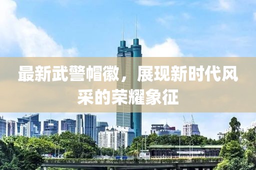 最新武警帽徽，展現(xiàn)新時代風采的榮耀象征