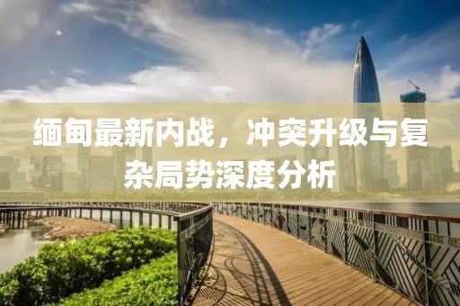 緬甸最新內(nèi)戰(zhàn)，沖突升級(jí)與復(fù)雜局勢(shì)深度分析