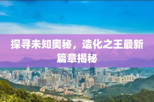 探尋未知奧秘，造化之王最新篇章揭秘