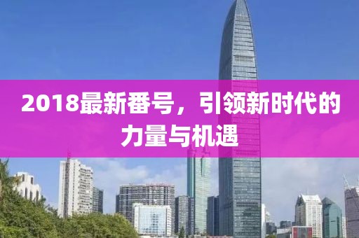 2018最新番號，引領(lǐng)新時代的力量與機遇
