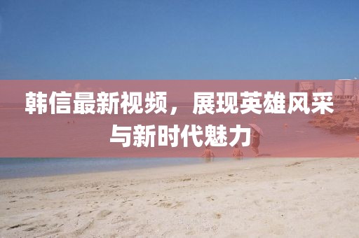 韓信最新視頻，展現(xiàn)英雄風(fēng)采與新時代魅力