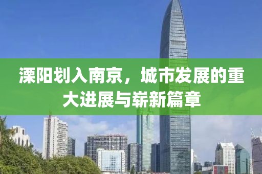 溧陽劃入南京，城市發(fā)展的重大進展與嶄新篇章