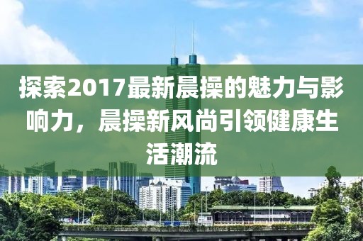 探索2017最新晨操的魅力與影響力，晨操新風(fēng)尚引領(lǐng)健康生活潮流