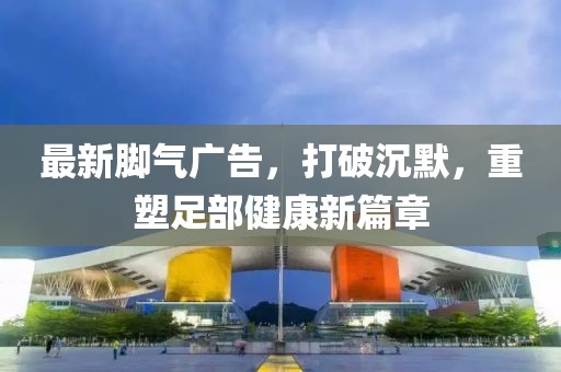 最新腳氣廣告，打破沉默，重塑足部健康新篇章
