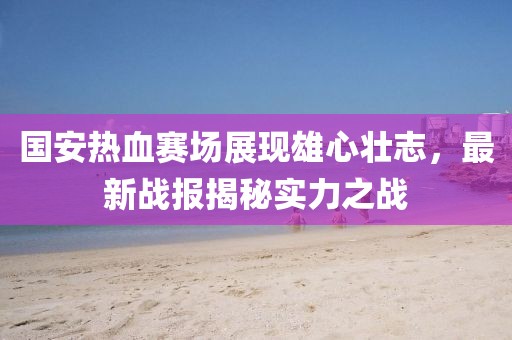 國安熱血賽場展現(xiàn)雄心壯志，最新戰(zhàn)報揭秘實(shí)力之戰(zhàn)