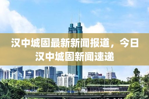 漢中城固最新新聞報道，今日漢中城固新聞速遞