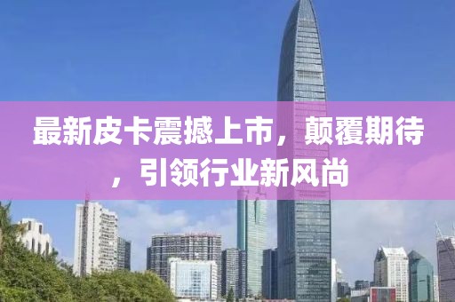 最新皮卡震撼上市，顛覆期待，引領(lǐng)行業(yè)新風(fēng)尚