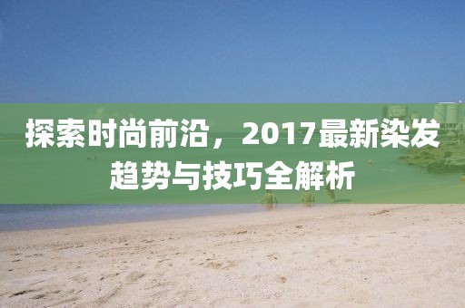 探索時尚前沿，2017最新染發(fā)趨勢與技巧全解析