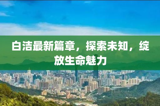 白潔最新篇章，探索未知，綻放生命魅力