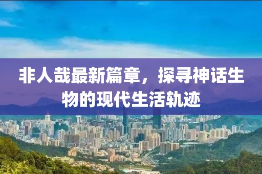 非人哉最新篇章，探尋神話生物的現(xiàn)代生活軌跡