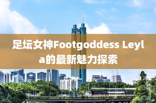 足壇女神Footgoddess Leyla的最新魅力探索