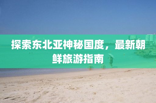 探索東北亞神秘國度，最新朝鮮旅游指南