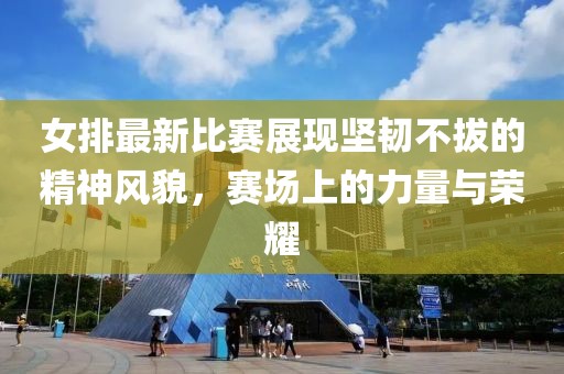 女排最新比賽展現(xiàn)堅韌不拔的精神風(fēng)貌，賽場上的力量與榮耀