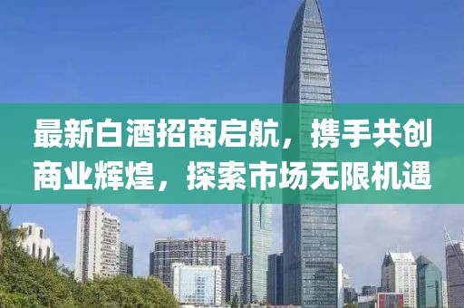 最新白酒招商啟航，攜手共創(chuàng)商業(yè)輝煌，探索市場無限機遇