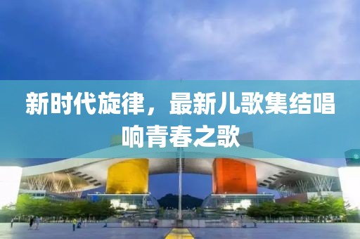 新時代旋律，最新兒歌集結(jié)唱響青春之歌