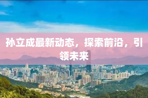 孫立成最新動(dòng)態(tài)，探索前沿，引領(lǐng)未來(lái)