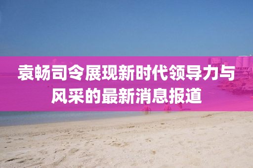 袁暢司令展現(xiàn)新時代領(lǐng)導(dǎo)力與風(fēng)采的最新消息報(bào)道