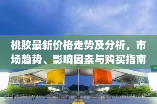 桃膠最新價格走勢及分析，市場趨勢、影響因素與購買指南
