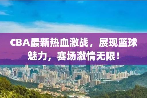 CBA最新熱血激戰(zhàn)，展現(xiàn)籃球魅力，賽場激情無限！