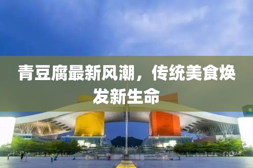 青豆腐最新風(fēng)潮，傳統(tǒng)美食煥發(fā)新生命