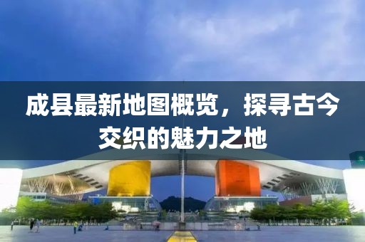 成縣最新地圖概覽，探尋古今交織的魅力之地