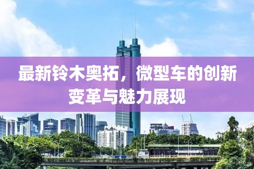 最新鈴木奧拓，微型車的創(chuàng)新變革與魅力展現(xiàn)
