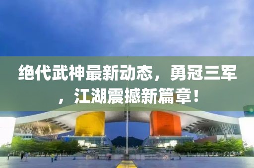 絕代武神最新動態(tài)，勇冠三軍，江湖震撼新篇章！
