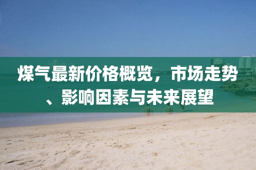 煤氣最新價格概覽，市場走勢、影響因素與未來展望